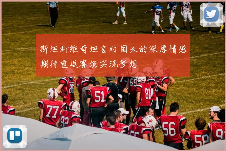 斯坦科维奇坦言对国米的深厚情感期待重返赛场实现梦想