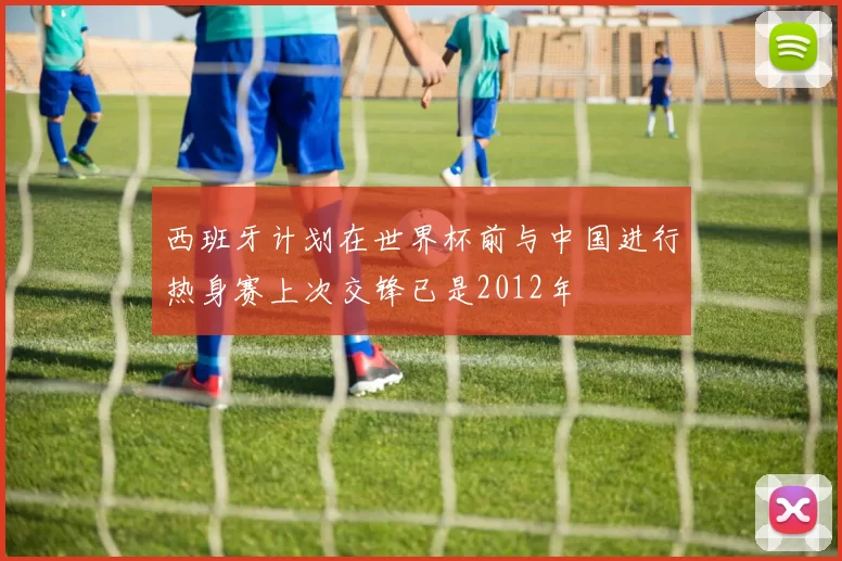 西班牙计划在世界杯前与中国进行热身赛上次交锋已是2012年
