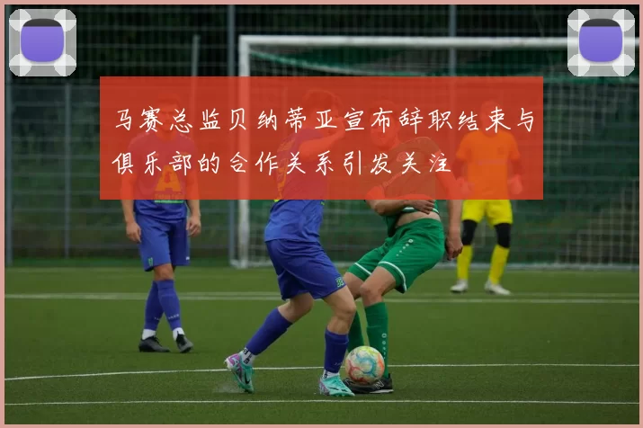 马赛总监贝纳蒂亚宣布辞职结束与俱乐部的合作关系引发关注