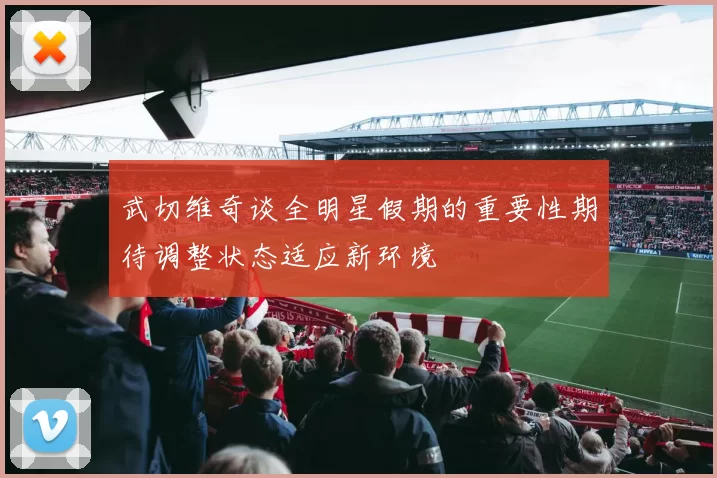 武切维奇谈全明星假期的重要性期待调整状态适应新环境
