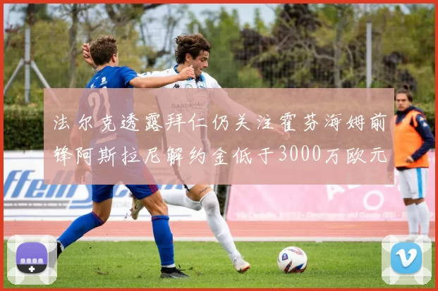 法尔克透露拜仁仍关注霍芬海姆前锋阿斯拉尼解约金低于3000万欧元