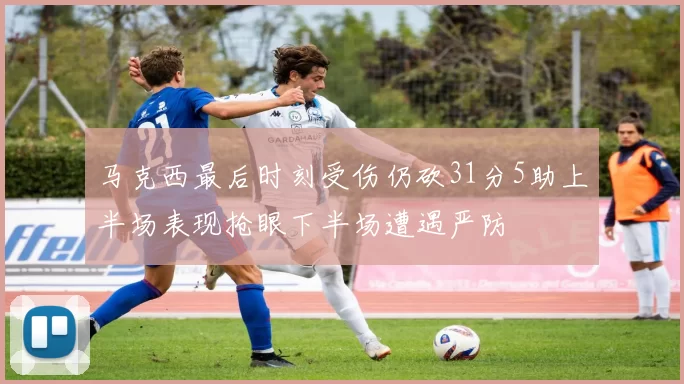 马克西最后时刻受伤仍砍31分5助上半场表现抢眼下半场遭遇严防