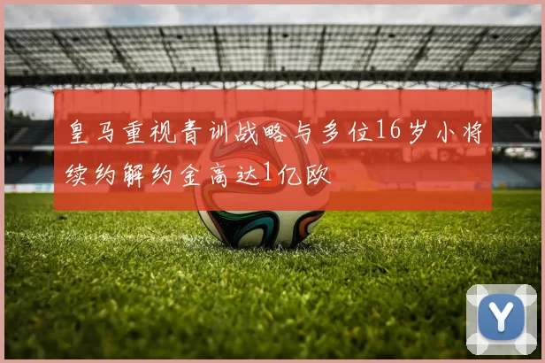 皇马重视青训战略与多位16岁小将续约解约金高达1亿欧