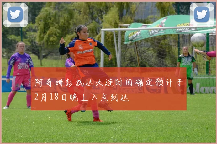 阿奇姆彭抵达大连时间确定预计于2月18日晚上六点到达