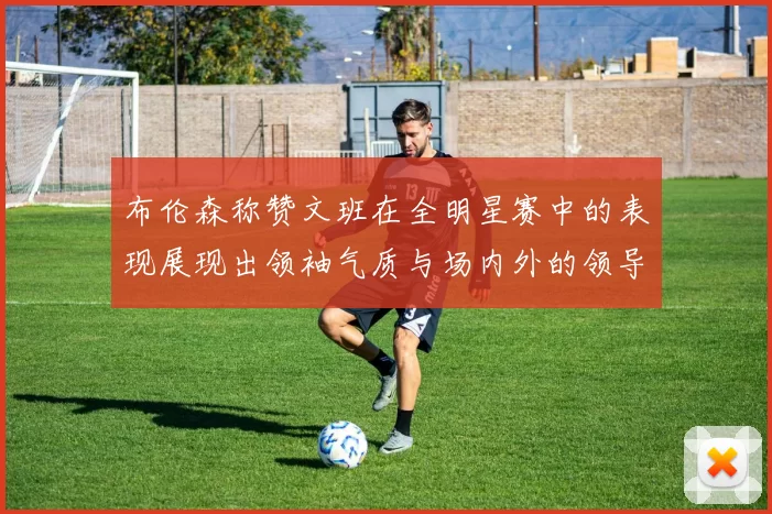 布伦森称赞文班在全明星赛中的表现展现出领袖气质与场内外的领导力