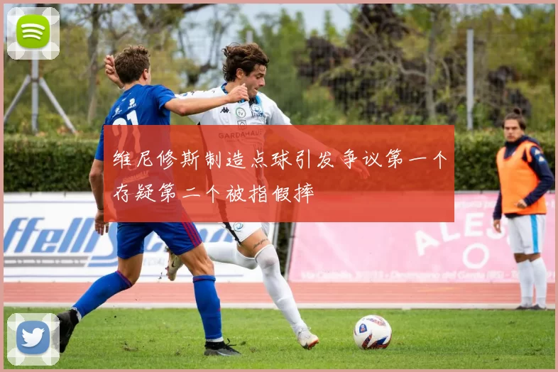 维尼修斯制造点球引发争议第一个存疑第二个被指假摔