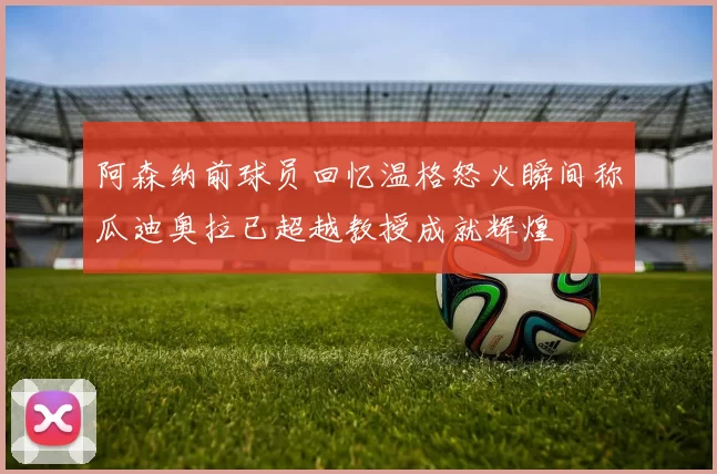 阿森纳前球员回忆温格怒火瞬间称瓜迪奥拉已超越教授成就辉煌