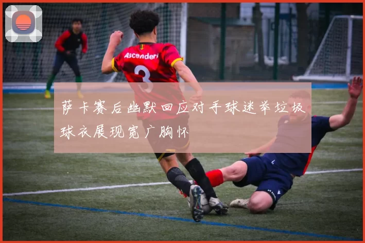 萨卡赛后幽默回应对手球迷举垃圾球衣展现宽广胸怀