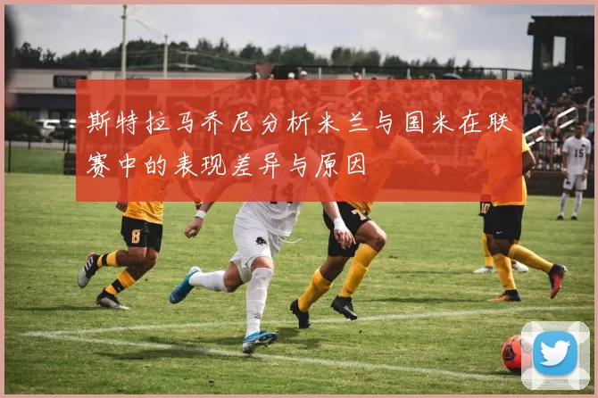 斯特拉马乔尼分析米兰与国米在联赛中的表现差异与原因