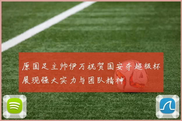 原国足主帅伊万祝贺国安夺超级杯展现强大实力与团队精神