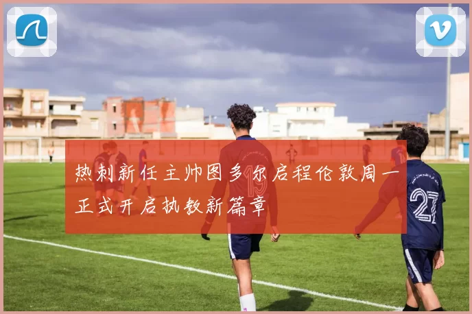热刺新任主帅图多尔启程伦敦周一正式开启执教新篇章