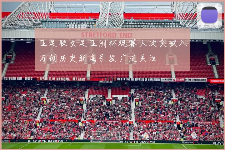 亚足联女足亚洲杯观赛人次突破八万创历史新高引发广泛关注