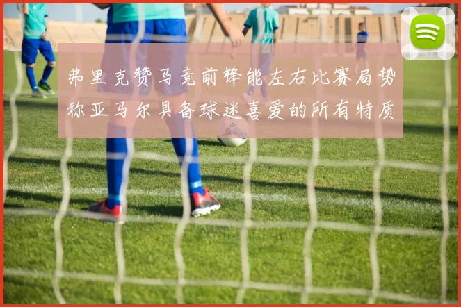 弗里克赞马竞前锋能左右比赛局势称亚马尔具备球迷喜爱的所有特质