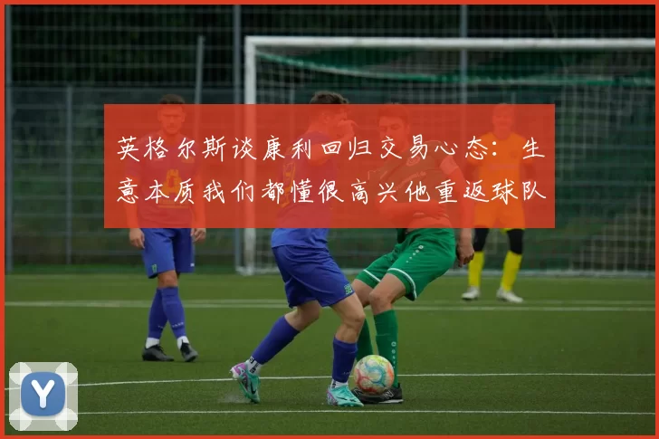 英格尔斯谈康利回归交易心态：生意本质我们都懂很高兴他重返球队