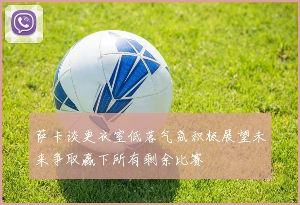 萨卡谈更衣室低落气氛积极展望未来争取赢下所有剩余比赛