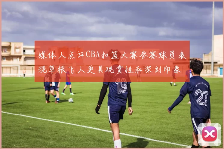 媒体人点评CBA扣篮大赛参赛球员表现草根飞人更具观赏性和深刻印象