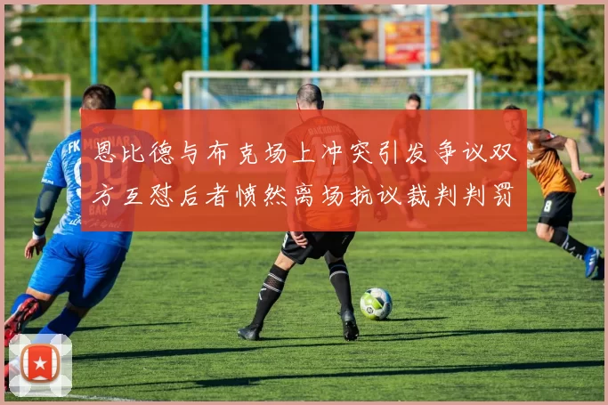 恩比德与布克场上冲突引发争议双方互怼后者愤然离场抗议裁判判罚