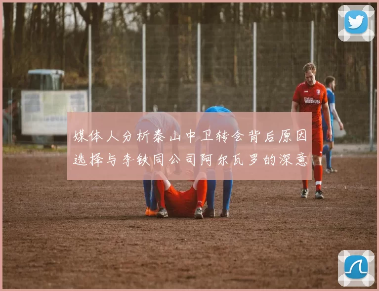 媒体人分析泰山中卫转会背后原因选择与李铁同公司阿尔瓦罗的深意