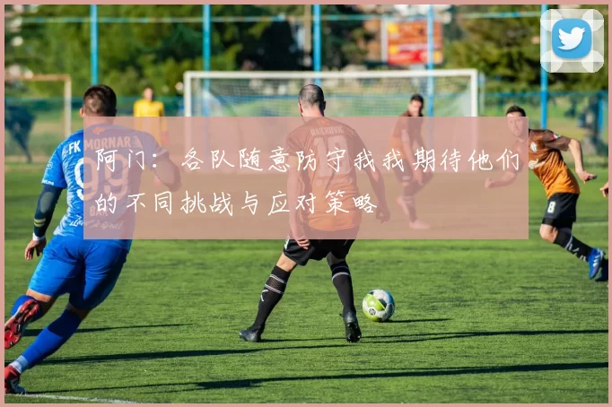 阿门：各队随意防守我我期待他们的不同挑战与应对策略
