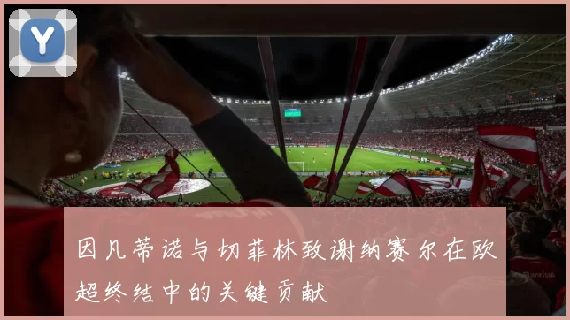 因凡蒂诺与切菲林致谢纳赛尔在欧超终结中的关键贡献