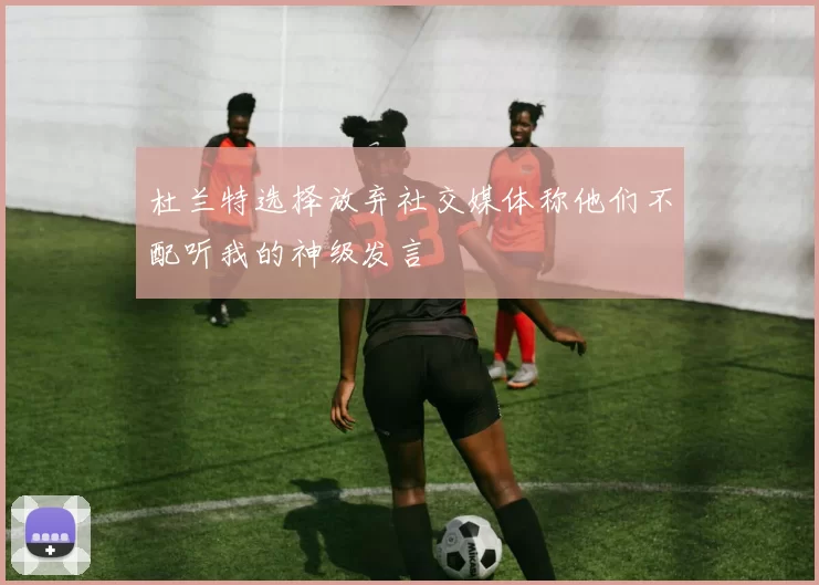 杜兰特选择放弃社交媒体称他们不配听我的神级发言