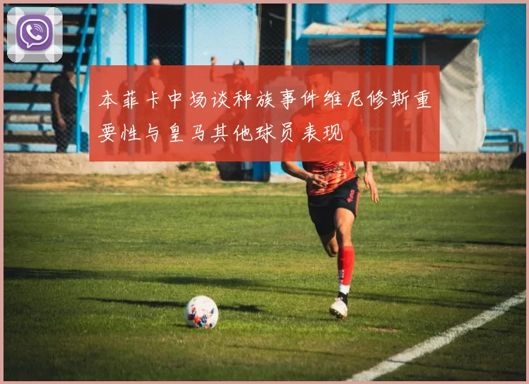 本菲卡中场谈种族事件维尼修斯重要性与皇马其他球员表现
