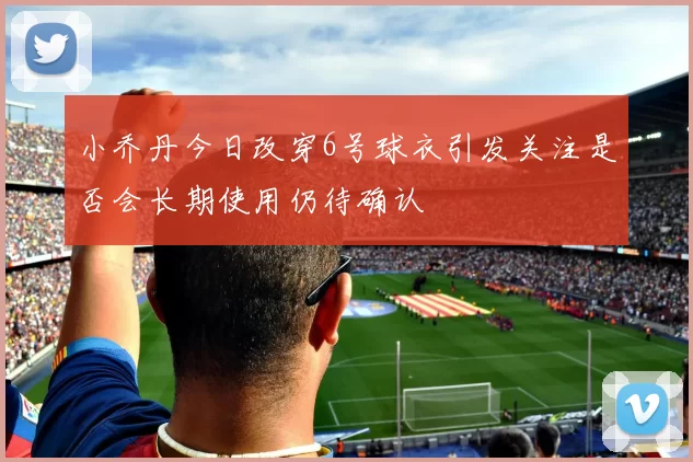 小乔丹今日改穿6号球衣引发关注是否会长期使用仍待确认