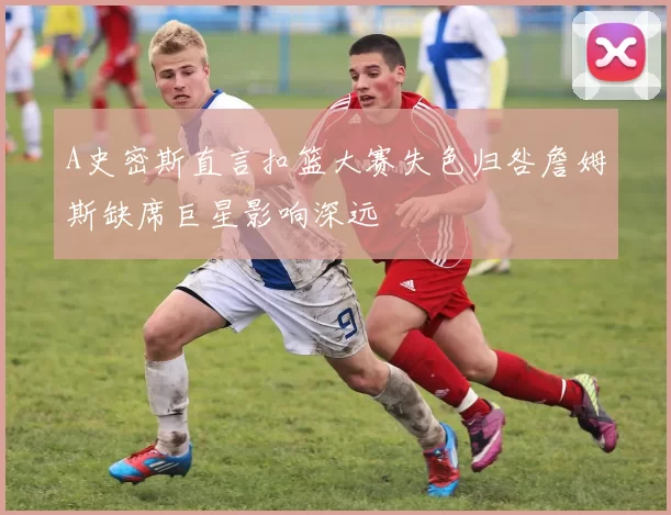 A史密斯直言扣篮大赛失色归咎詹姆斯缺席巨星影响深远