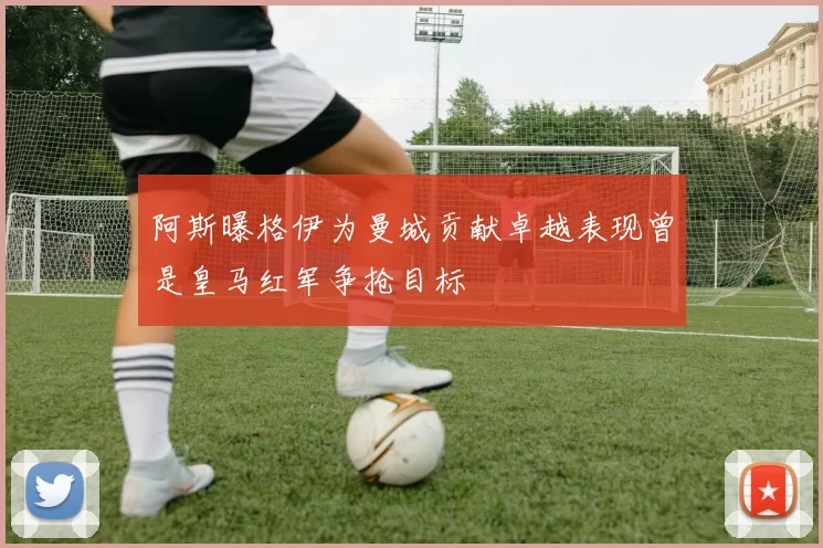 阿斯曝格伊为曼城贡献卓越表现曾是皇马红军争抢目标